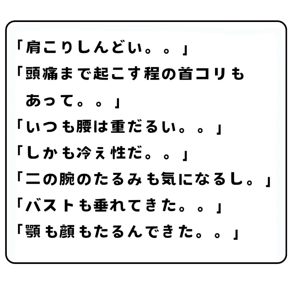 「肩こりしんどい」「頭痛まで起こす程の首コリもあって」「いつも腰は重だるい」「しかも冷え性だ」「二の腕のたるみも気になるし」「バストも垂れてきた」「顎も顔もたるんできた」