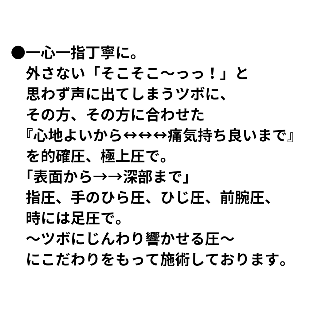 ●一心一指丁寧に。 外さない「そこそこ〜っっ!」と思わず声に出てしまうツボに、その方、その方に合わせた 『心地よいから↔↔↔↔↔痛気持ち良いまで』を 的確圧、極上圧で 「表面から→→深部まで」 指圧、手のひら圧、ひじ圧、前腕圧、時にはに足圧で。 〜ツボにじんわり響かせる圧〜 にこだわりをもって施術しております。