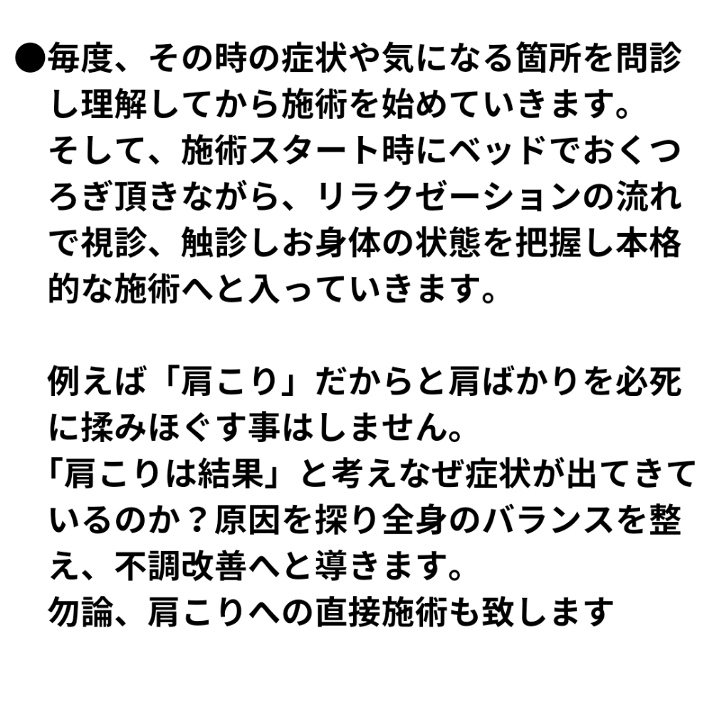 ●毎度、その時の症状や気になる箇所を問診 し理解してから施術を始めていきます。 そして、施術スタート時にベッドでおくつ ろぎ頂きながら、リラクゼーションの流れ で視診、触診しお身体の状態を把握し本格 的な施術へと入っていきます。 例えば「肩こり」だからと肩ばかりを必死 に揉みほぐす事はしません。 「肩こりは結果」と考えなぜ症状が出てきて いるのか?原因を探り全身のバランスを整 え、不調改善へと導きます。 勿論、肩こりへの直接施術も致します