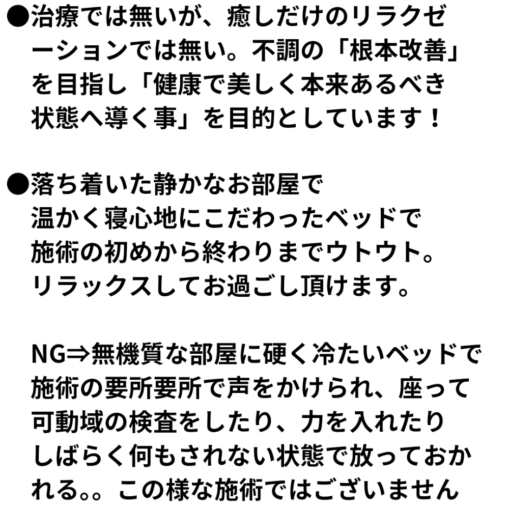 治療では無いが、癒しだけのリラクゼ ーションでは無い。不調の「根本改善」 を目指し「健康で美しく本来あるべき 状態へ導く事」を目的としています!落ち着いた静かなお部屋で 温かく寝心地にこだわったベッドで 施術の初めから終わりまでウトウト。 リラックスしてお過ごし頂けます。 NG⇒無機質な部屋に硬く冷たいベッドで 施術の要所要所で声をかけられ、座って 可動域の検査をしたり、力を入れたり しばらく何もされない状態で放っておか れる。。この様な施術ではございません
