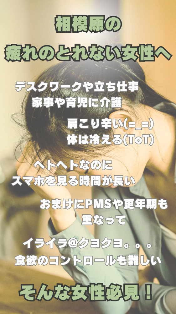 相模原の疲れがとれない女性へ デスクワークや立ち仕事家事に育児に介護。肩こり辛い、体は冷える。ヘトヘトなのにスマホを見る時間が長い。おまけにPMSや更年期も重なって、イライラ、クヨクヨ。食欲のコントロールも難しいそんな女性必見!