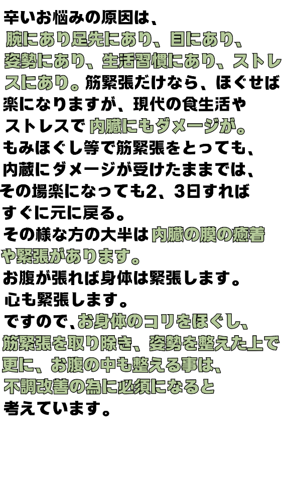 辛いお悩みの原因は、腕にあり足先にあり、目にあり、しせいにあり、生活習慣にあり、ストレスにあり。筋筋膜だけなら、ほぐせば楽になりますが、現代の食生活やストレスで内蔵にもダメージが。もみほぐし等で筋筋膜をとっても、内蔵にダメージが受けたままでは、その場楽になっても2、3日すればすぐに元に戻る。その様な方の大半は内蔵の膜の癒着や緊張があります。お腹が張れば身体は緊張します。心も緊張します。ですのでお身体のコリをほぐし筋緊張を取り除き、姿勢を整えた上で更にお腹の中も整える事は不調改善の為に必須になると考えています。