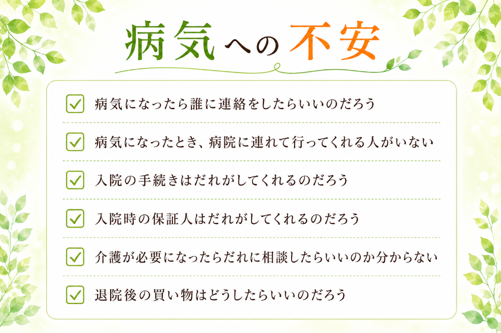 病気への不安 □病気になったら誰に連絡をしたらいいのだろう □病気になったとき、病院に連れて行ってくれる人がいない □入院の手続きはだれがしてくれるのだろう □入院時の保証人はだれがしてくれるのだろう □介護が必要になったらだれに相談したらいいのか分からない □退院後の買い物はどうしたらいいのだろう