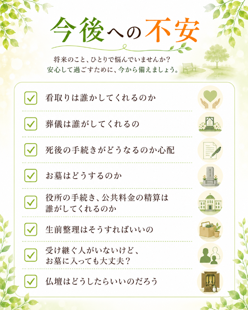 今後への不安 □看取りは誰かしてくれるのか □葬儀は誰がしてくれるの □死後の手続きがどうなるのか心配 □お墓はどうするのか □役所の手続き、公共料金の精算は誰がしてくれるのか □生前整理はそうすればいいの □受け継ぐ人がいないけど、お墓に入っても大丈夫？ □仏壇はどうしたらいいのだろう