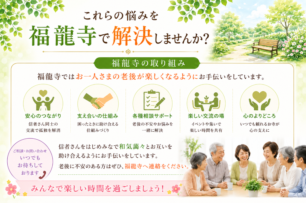 これらの悩みを福龍寺で解決しませんか？  福龍寺の取り組み 福龍寺ではお一人さまの老後が楽しくなるようにお手伝いをしています。  信者さんをはじめみなで和気藹々とお互いを助け合えるようにお手伝いをしています。 老後に不安のある方はぜひ、福龍寺へ連絡をください。  みんなで楽しい時間を過ごしましょう！