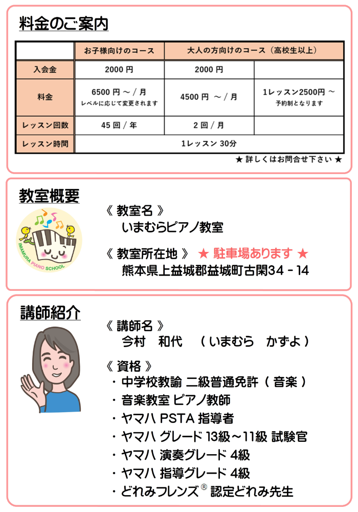 料金のご案内と教室概要と講師紹介。料金はお子様向けのコースが入会金2000円、月謝が6500円〜（レベルに応じて変更されます）（年間45回）です。大人の方向けのコース（高校生以上）は入会金が2000円、月謝が4500円〜（月間2回）です。また、大人の方向けのコース（高校生以上）には予約制ですが1レッスン制2500円のコースもございます。いずれも1レッスン30分です。教室名はいまむらピアノ教室です。教室所在地は熊本県上益城郡益城町古閑34-14です。講師名は今村和代です。資格は中学校教諭二級普通免許（音楽）、音楽教室ピアノ教師、ヤマハPSTA指導者、ヤマハグレード13級〜11級試験官、ヤマハ演奏グレード4級、ヤマハ指導グレード4級、どれみフレンズ®︎認定どれみ先生 です。