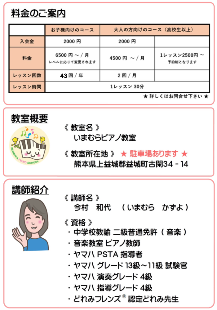 料金のご案内と教室概要と講師紹介。料金はお子様向けのコースが入会金2000円、月謝が6500円〜（レベルに応じて変更されます）（年間43回）です。大人の方向けのコース（高校生以上）は入会金が2000円、月謝が4500円〜（月間2回）です。また、大人の方向けのコース（高校生以上）には予約制ですが1レッスン制2500円のコースもございます。いずれも1レッスン30分です。教室名はいまむらピアノ教室です。教室所在地は熊本県上益城郡益城町古閑34-14です。講師名は今村和代です。資格は中学校教諭二級普通免許（音楽）、音楽教室ピアノ教師、ヤマハPSTA指導者、ヤマハグレード13級〜11級試験官、ヤマハ演奏グレード4級、ヤマハ指導グレード4級、どれみフレンズ®︎認定どれみ先生 です。