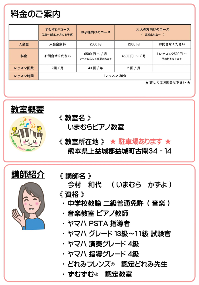 料金のご案内と教室概要と講師紹介。料金は、ずむずむ®︎コースが入会金無料、料金はお問い合わせください、レッスンは月2回を想定しています。お子様向けのコースが入会金2000円、月謝が6500円〜（レベルに応じて変更されます）（年間43回）です。大人の方向けのコース（高校生以上）は入会金が2000円、月謝が4500円〜（月間2回）です。また、大人の方向けのコース（高校生以上）には予約制ですが1レッスン制2500円のコースもございます。いずれも1レッスン30分です。教室名はいまむらピアノ教室です。教室所在地は熊本県上益城郡益城町古閑34-14です。講師名は今村和代です。資格は中学校教諭二級普通免許（音楽）、音楽教室ピアノ教師、ヤマハPSTA指導者、ヤマハグレード13級〜11級試験官、ヤマハ演奏グレード4級、ヤマハ指導グレード4級、どれみフレンズ®︎認定どれみ先生、ずむずむ®︎認定教室です。